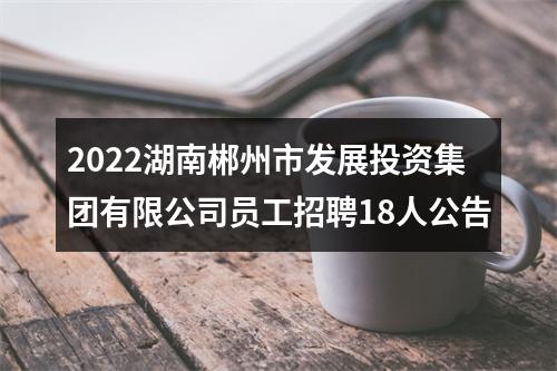 2022湖南郴州市发展投资集团有限公司员工招聘18人公告 图片